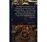 Swingle's Catechism Of Steam, Gas, And Electric Engineering ... A Complete Book Of Reference For The Working Engineer In The Daily Round Of His Duties