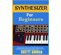 Synthesizer For Beginners: A Comprehensive Guide To Learn, Master The Basics, Teach Yourself How To Play Synthesizer Instrument From Scratch, Read Music Theory, Technique And Much More