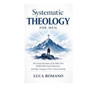 Systematic Theology for Men: The Great Doctrines of the Bible That Build Faith, Form Character, and Shape Courageous Christ-Centered Leadership