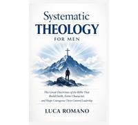 Systematic Theology for Men: The Great Doctrines of the Bible That Build Faith, Form Character, and Shape Courageous Christ-Centered Leadership