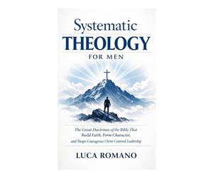 Systematic Theology for Men: The Great Doctrines of the Bible That Build Faith, Form Character, and Shape Courageous Christ-Centered Leadership