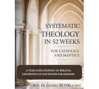 SYSTEMATIC THEOLOGY IN 52 WEEKS FOR CATHOLICS AND SKEPTICS: A Year-Long Journey of Biblical Exposition Of Doctrines for Seekers