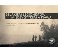 Szlakiem legionistów między Styrem a Piawą: Kolekcja fotografii profesora Stefana Macki z lat 1915-1920