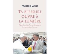 Ta blessure ouvre à la lumière - Alger, Lourdes, Rome, Jérusalem, le chemin d'un homme: Alger, Lourdes, Rome, Jérusalem le chemin d'un homme