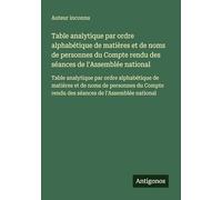 Table analytique par ordre alphabétique de matières et de noms de personnes du Compte rendu des séances de l'Assemblée national: Table analytique par ... rendu des séances de l'Assemblée national