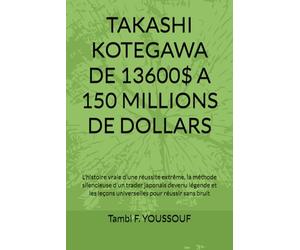 TAKASHI KOTEGAWA DE 13600$ A 150 MILLIONS DE DOLLARS: L'histoire vraie d'une réussite extrême, la méthode silencieuse d'un trader japonais devenu ... leçons universelles pour réussir sans bruit