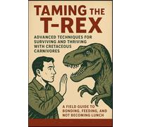 Taming the T-Rex: Advanced Techniques for Surviving and Thriving with Cretaceous Carnivores: A Field Guide to Bonding, Feeding, and Not Becoming Lunch