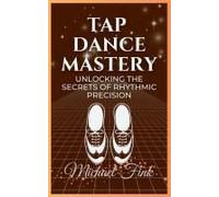 Tap Dance Mastery: Unlocking The Secrets Of Rhythmic Precision: From Basic Moves To Advanced Routinesmaster The Magic Of Tap Dance