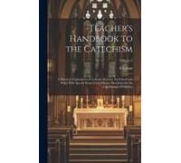 Teacher's Handbook To The Catechism: A Practical Explanation Of Catholic Doctrine For School And Pulpit With Special Regard And Minute Directions For