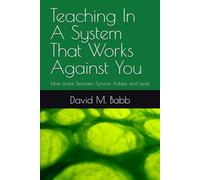 Teaching In A System That Works Against You: How Great Teachers Survive, Adapt, and Lead