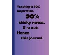 Teaching is 10% Inspiration, 90% Sticky Notes. I'm Out. Hence, This Journal: A Funny Gift for Teachers Where Ideas Go