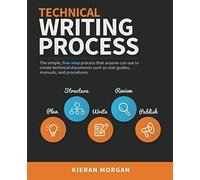 Technical Writing Process: The Simple, Five-Step Guide That Anyone Can Use To Create Technical Documents Such As User Guides, Manuals, And Procedures