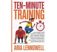 Ten-Minute Training: High-Intensity, Low-Complexity Workouts to Build Strength, Improve Cardio, and Boost Energy for Busy Professionals Who Struggle to Stick with Long Gym Sessions Daily