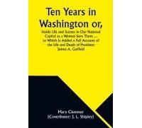 Ten Years In Washington Or, Inside Life And Scenes In Our National Capital As A Woman Sees Them ... To Which Is Added A Full Account Of The Life And Death Of President James A. Garfield