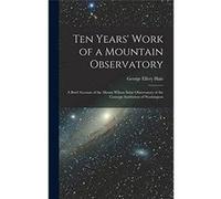 Ten Years Work of a Mountain Observatory A Brief Account of the Mount Wilson Solar Observatory of the Carnegie Institution of Washington - George Ellery H George Ellery HaleGeorge Ellery Hale (Auteur)