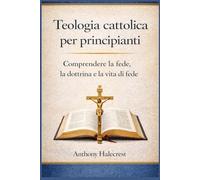 Teologia cattolica per principianti: Comprendere la fede, la dottrina e la vita di fede