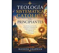 Teología Sistemática Católica Para Principiantes: Una Introducción Sencilla a la Doctrina, la Enseñanza de la Iglesia, las Escrituras, la Tradición, los Fundamentos de la fe y la Vida Cristiana