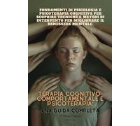TERAPIA COGNITIVO-COMPORTAMENTALE E PSICOTERAPIA: UNA GUIDA COMPLETA: Fondamenti di psicologia e psicoterapia cognitiva per scoprire tecniche e metodi di intervento per migliorare il benessere mentale