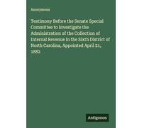 Testimony Before the Senate Special Committee to Investigate the Administration of the Collection of Internal Revenue in the Sixth District of North Carolina, Appointed April 21, 1882