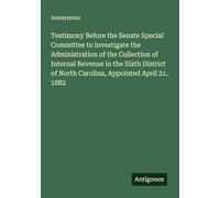 Testimony Before the Senate Special Committee to Investigate the Administration of the Collection of Internal Revenue in the Sixth District of North Carolina, Appointed April 21, 1882