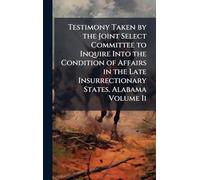 Testimony Taken by the Joint Select Committee to Inquire Into the Condition of Affairs in the Late Insurrectionary States. Alabama Volume Ii