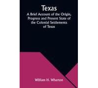 Texas A Brief Account Of The Origin, Progress And Present State Of The Colonial Settlements Of Texas; Together With An Exposition Of The Causes Which Have Induced The Existing War With Mexico