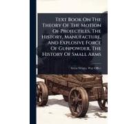 Text Book On The Theory Of The Motion Of Projectiles, The History, Manufacture, And Explosive Force Of Gunpowder, The History Of Small Arms
