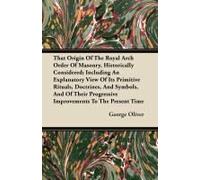 That Origin Of The Royal Arch Order Of Masonry, Historically Considered; Including An Explanatory View Of Its Primitive Rituals, Doctrines, And Symbols, And Of Their Progressive Improvements To The Pr
