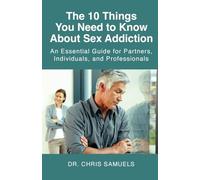 The 10 Things You Need to Know About Sex Addiction: An Essential Guide for Partners, Individuals, and Professionals