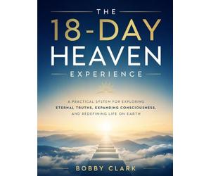 The 18-Day Heaven Experience: A Practical System for Exploring Eternal Truths, Expanding Consciousness, and Redefining Life on Earth