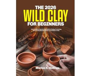THE 2026 WILD CLAY FOR BEGINNERS: Your Complete Step-by-Step Guide to Finding, Processing, and Creating Beautiful Pottery from Nature's Clay
