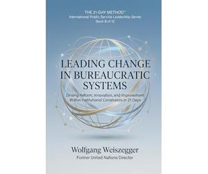 The 21-Day Method - International Public Service Leadership Series: LEADING CHANGE IN BUREAUCRATIC SYSTEMS: Driving Reform, Innovation, and Improvement Within Institutional Constraints in 21 Days