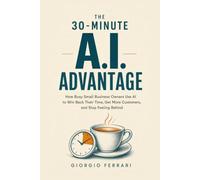 The 30-Minute AI Advantage: How Busy Small Business Owners Use AI to Win Back Their Time, Get More Customers, and Stop Feeling Behind - Without the Tech Jargon