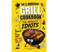 The 5-Ingredient Grill Cookbook for Absolute Idiots: No Marinating. No Flipping Anxiety. Just Meat, Fire, Eat