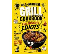 The 5-Ingredient Grill Cookbook for Absolute Idiots: No Marinating. No Flipping Anxiety. Just Meat, Fire, Eat
