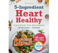 THE 5-INGREDIENT HEART HEALTHY COOKBOOK FOR BEGINNER: Cook Smart for Your Heart with Super-Easy & Quick, 5-Ingredient Meals to Help Lower Total Fat and Cholesterol for Lasting Cardiovascular Wellness