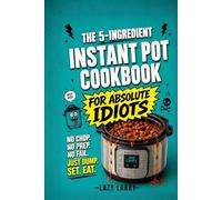 The 5-Ingredient Instant Pot Cookbook for Absolute Idiots: No Chop. No Prep. No Fail. Just Dump, Set, Eat.