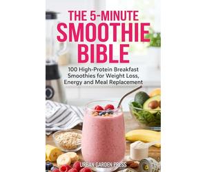 The 5-Minute Smoothie Bible: 100 High-Protein Breakfast Smoothies for Weight Loss, Energy and Meal Replacement