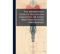 The Abernethian Code of Health and Longevity, Or, Every One's Health in His Own Keeping