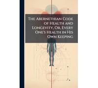 The Abernethian Code of Health and Longevity, Or, Every One's Health in His Own Keeping
