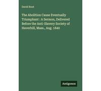 The Abolition Cause Eventually Triumphant : A Sermon, Delivered Before the Anti-Slavery Society of Haverhill, Mass., Aug. 1840