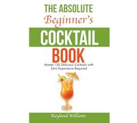 The Absolute Beginner’s Cocktail Book: Master 120 Delicious Cocktails with Zero Experience Required - An Easy, Illustrated Guide to Home Bartending