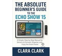 THE ABSOLUTE BEGINNER'S GUIDE TO THE ECHO SHOW 15: A Simple, Step-by-Step Manual for Seniors to Connect, Organize, and Enjoy the Smart Home