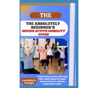 THE ABSOLUTELY BEGINNER’S SENIOR ACTIVE MOBILITY GUIDE: Simple Daily Routines That Help Older Adults Regain Strength, Improve Posture, And Stay Independent Longer