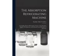 The Absorption Refrigerating Machine; A Complete, Practical Elementary Treatise On The Absorption System Of Refrigeration, And Its Broad General Princ