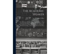 The Academic Speaker; Or, A Selection Of Parliamentary Debates, Orations, Odes, Scenes And Speeches, From The Best Writers, Proper To Be Read An Recited By Youth At School; To Which Are Prefixed, Elem