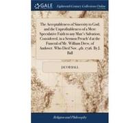 The Acceptableness of Sincerity to God and the Unprofitableness of a Mere Speculative Faith to any Mans Salvation Considered in a Sermon Preachd at the Fu Jacob Ball (Auteur)