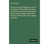 The Acre-ocracy of England. A List of All Owners of Three Thousand Acres and Upwards, with Their Possessions and Incomes, Arranged Under Their Various Counties, Also Their Colleges and Clubs