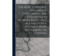 The Acre Territory. Documents Concerning The Controversy Between Brazil And Bolivia Over A Contract Made With American Citizens