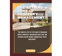 THE ACT AND CORE OF PROPERTY MANAGEMENT: "The Complete Step-by-Step Guide to Managing Rental Properties, Maximizing Cash Flow, and Building Passive Income Through Real Estate Investment"